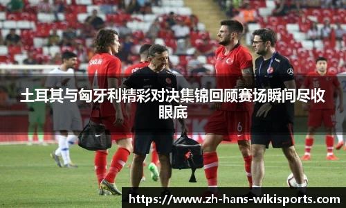 土耳其与匈牙利精彩对决集锦回顾赛场瞬间尽收眼底